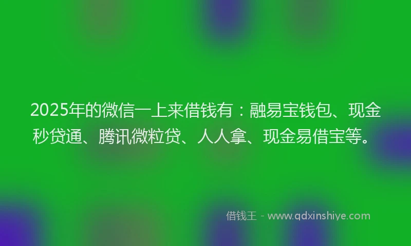 2025年的微信一上来借钱有：融易宝钱包、现金秒贷通、腾讯微粒贷、人人拿、现金易借宝等。