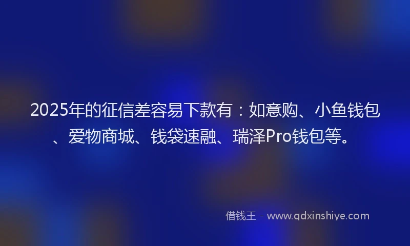 2025年的征信差容易下款有：如意购、小鱼钱包、爱物商城、钱袋速融、瑞泽Pro钱包等。