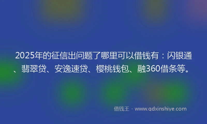 2025年的征信出问题了哪里可以借钱有：闪银通、翡翠贷、安逸速贷、樱桃钱包、融360借条等。