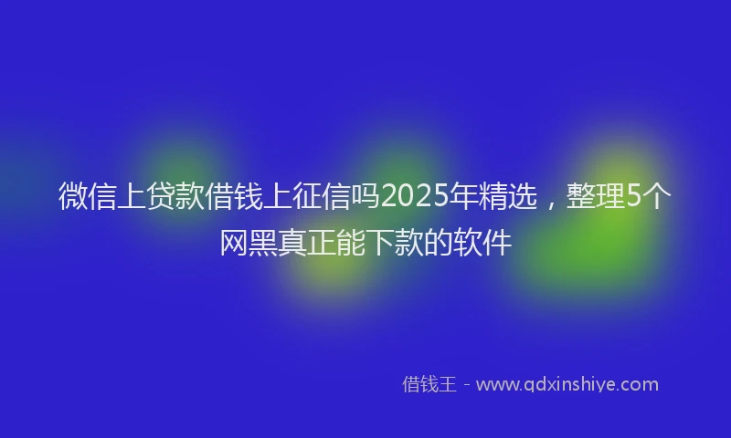 微信上贷款借钱上征信吗2025年精选，整理5个网黑真正能下款的软件