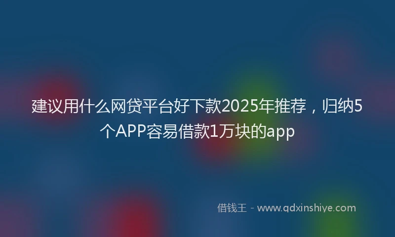 建议用什么网贷平台好下款2025年推荐，归纳5个APP容易借款1万块的app