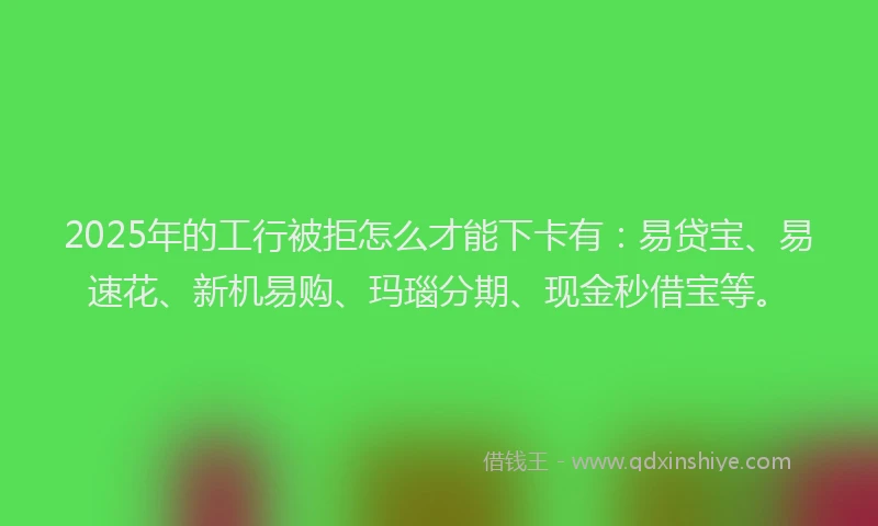 2025年的工行被拒怎么才能下卡有：易贷宝、易速花、新机易购、玛瑙分期、现金秒借宝等。