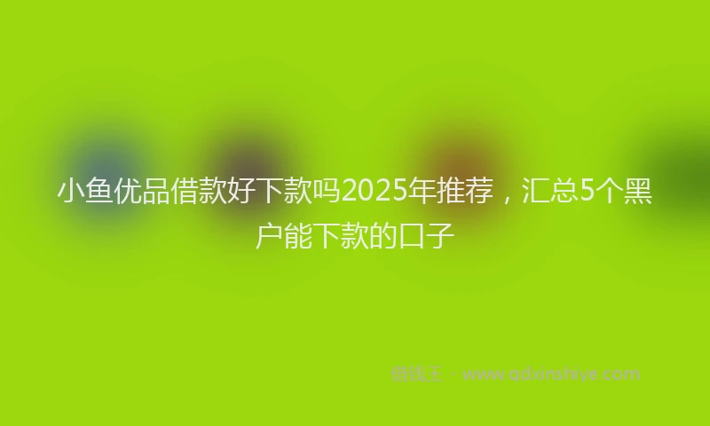小鱼优品借款好下款吗2025年推荐，汇总5个黑户能下款的口子