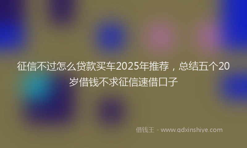 征信不过怎么贷款买车2025年推荐，总结五个20岁借钱不求征信速借口子