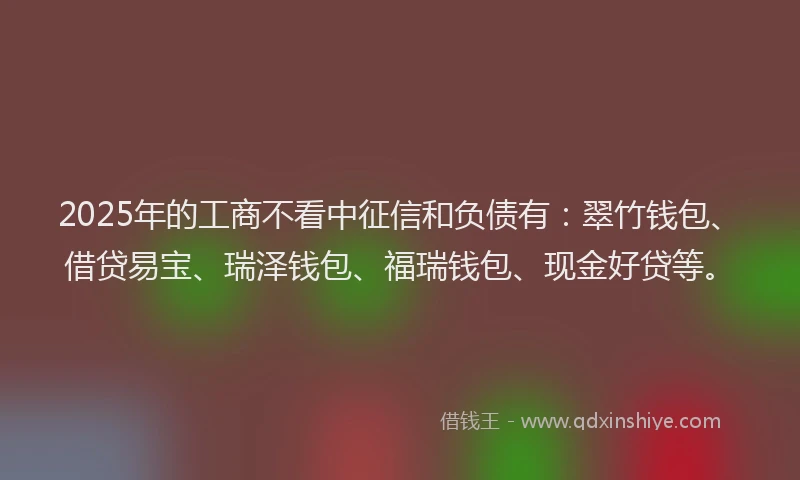 2025年的工商不看中征信和负债有：翠竹钱包、借贷易宝、瑞泽钱包、福瑞钱包、现金好贷等。