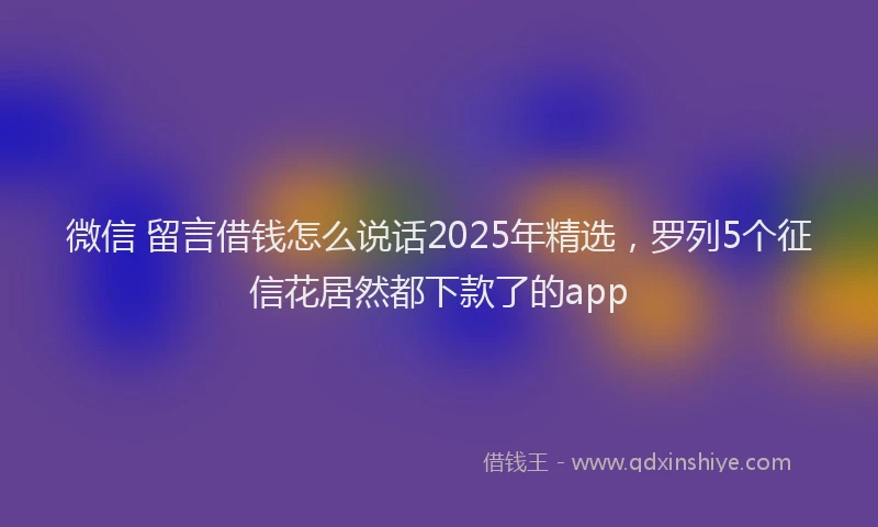 微信 留言借钱怎么说话2025年精选，罗列5个征信花居然都下款了的app