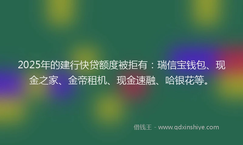 2025年的建行快贷额度被拒有：瑞信宝钱包、现金之家、金帝租机、现金速融、哈银花等。