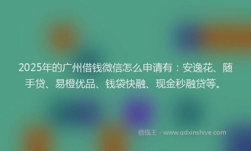 2025年的广州借钱微信怎么申请有：安逸花、随手贷、易橙优品、钱袋快融、现金秒融贷等。