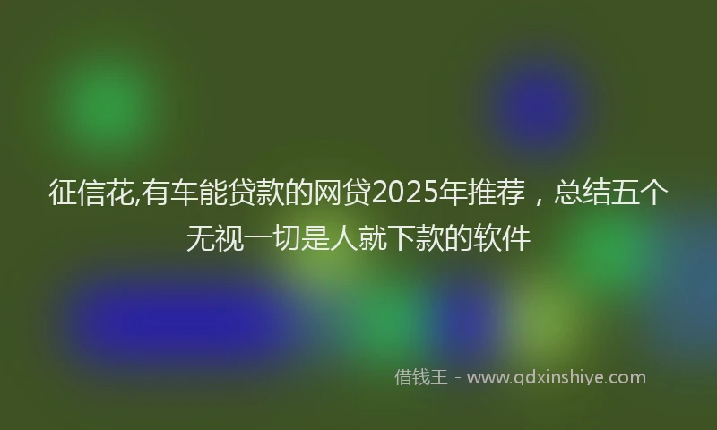 征信花,有车能贷款的网贷2025年推荐，总结五个无视一切是人就下款的软件