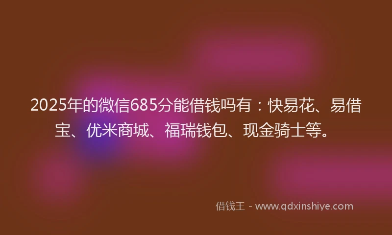 2025年的微信685分能借钱吗有：快易花、易借宝、优米商城、福瑞钱包、现金骑士等。