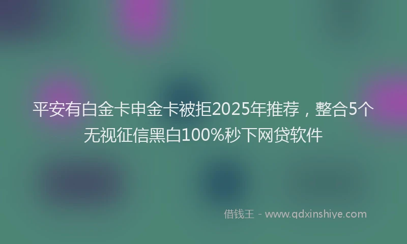 平安有白金卡申金卡被拒2025年推荐，整合5个无视征信黑白100%秒下网贷软件