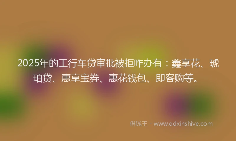 2025年的工行车贷审批被拒咋办有：鑫享花、琥珀贷、惠享宝券、惠花钱包、即客购等。