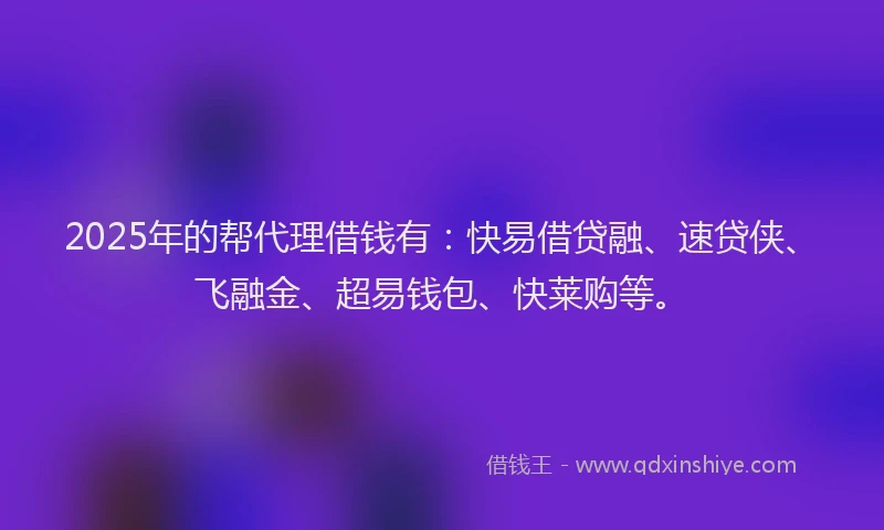 2025年的帮代理借钱有：快易借贷融、速贷侠、飞融金、超易钱包、快莱购等。