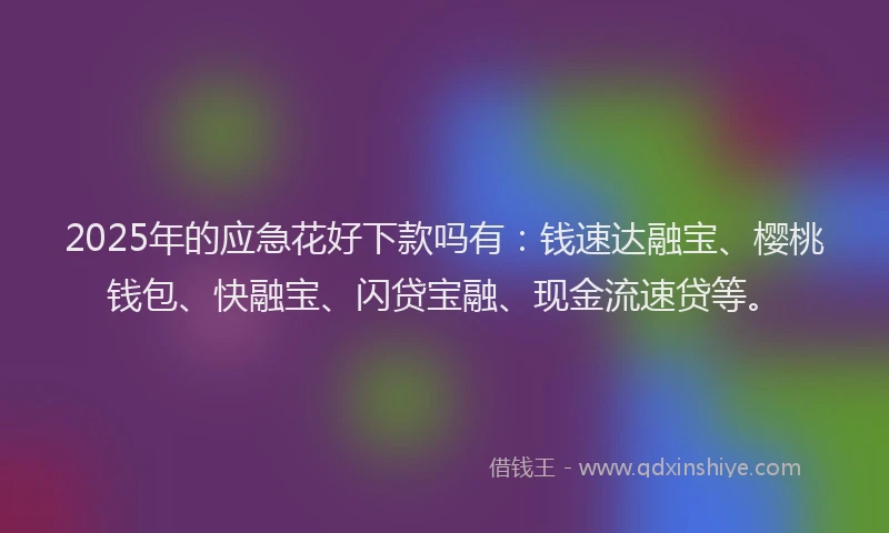 2025年的应急花好下款吗有：钱速达融宝、樱桃钱包、快融宝、闪贷宝融、现金流速贷等。