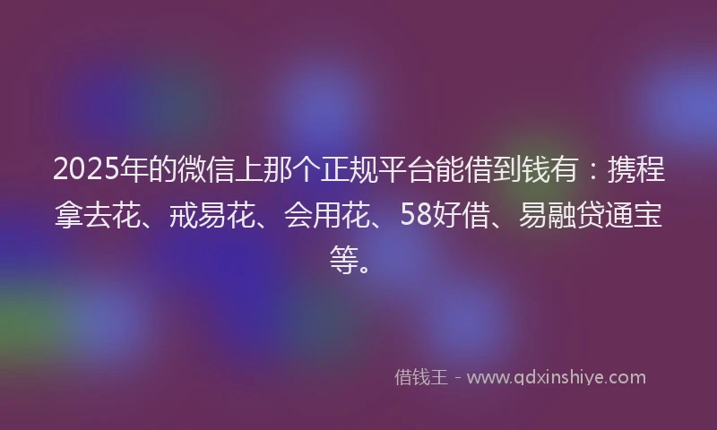 2025年的微信上那个正规平台能借到钱有：携程拿去花、戒易花、会用花、58好借、易融贷通宝等。