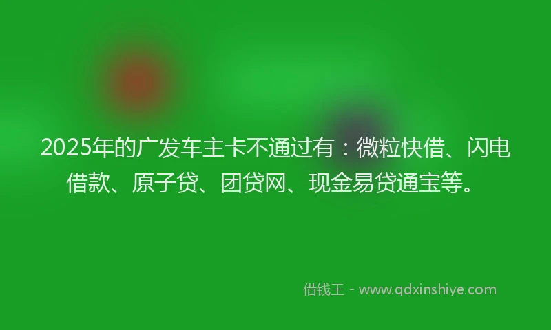2025年的广发车主卡不通过有：微粒快借、闪电借款、原子贷、团贷网、现金易贷通宝等。
