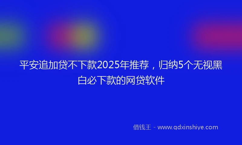 平安追加贷不下款2025年推荐，归纳5个无视黑白必下款的网贷软件