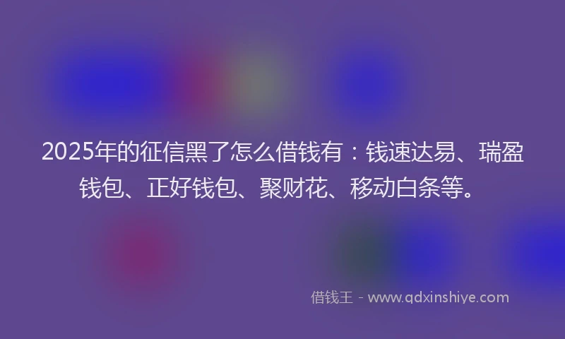 2025年的征信黑了怎么借钱有：钱速达易、瑞盈钱包、正好钱包、聚财花、移动白条等。