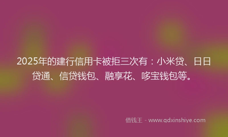 2025年的建行信用卡被拒三次有：小米贷、日日贷通、信贷钱包、融享花、哆宝钱包等。