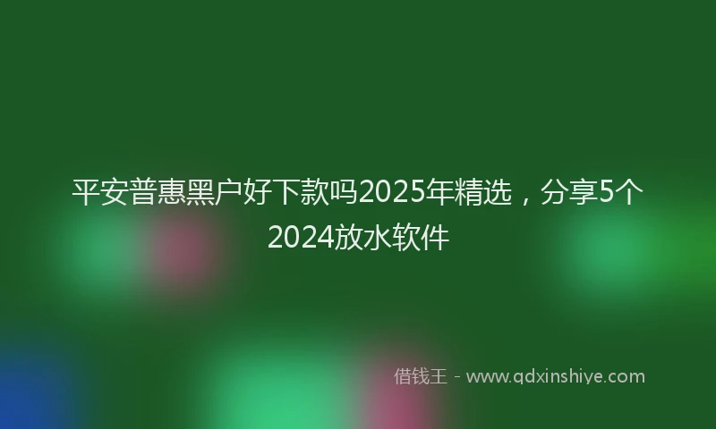 平安普惠黑户好下款吗2025年精选，分享5个2024放水软件