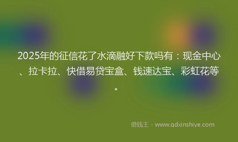 2025年的征信花了水滴融好下款吗有：现金中心、拉卡拉、快借易贷宝盒、钱速达宝、彩虹花等。