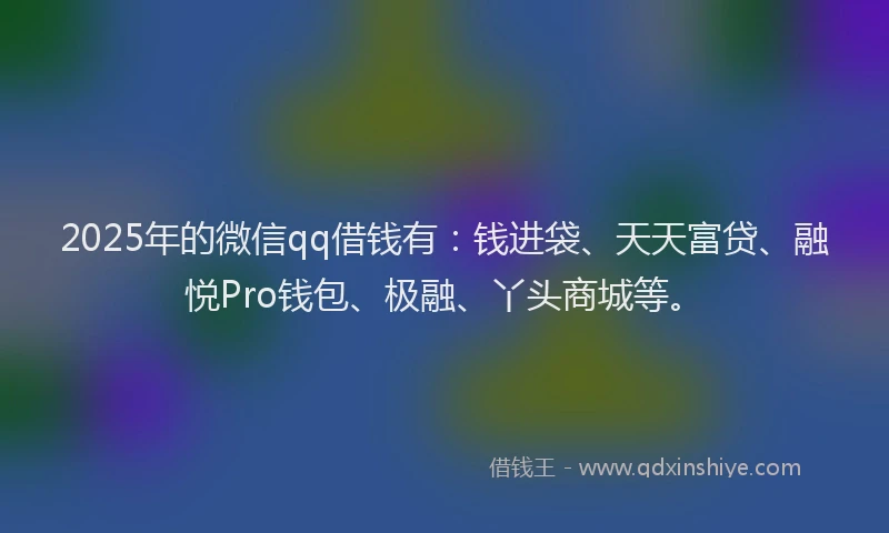 2025年的微信qq借钱有：钱进袋、天天富贷、融悦Pro钱包、极融、丫头商城等。