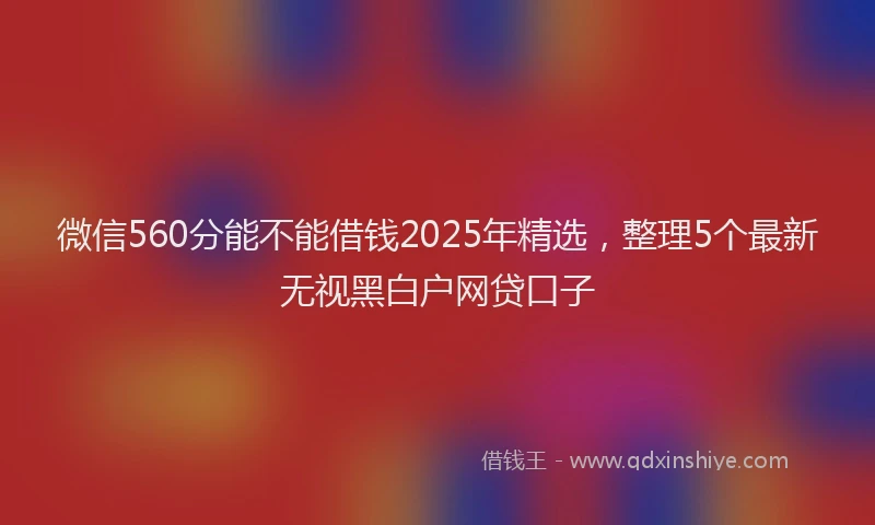 微信560分能不能借钱2025年精选，整理5个最新无视黑白户网贷口子