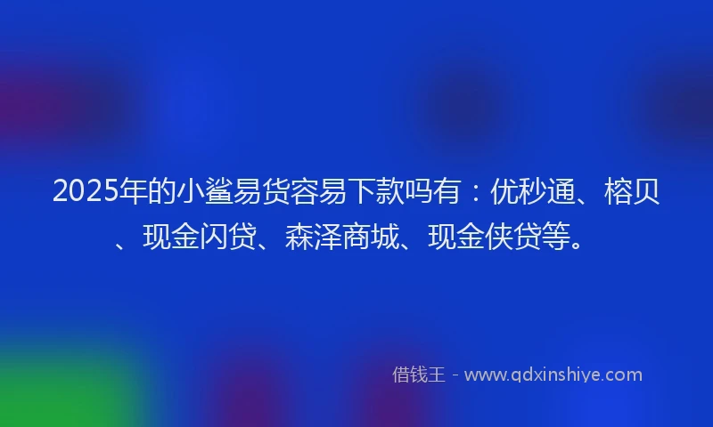 2025年的小鲨易货容易下款吗有：优秒通、榕贝、现金闪贷、森泽商城、现金侠贷等。