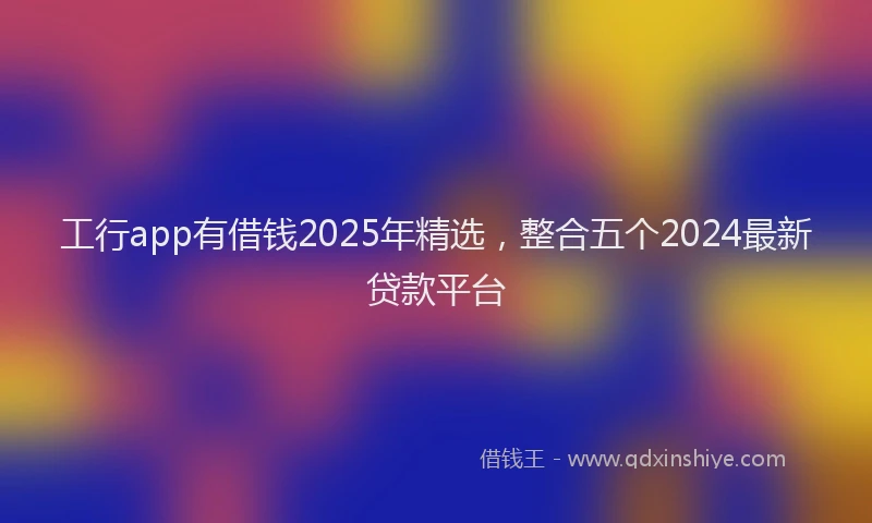 工行app有借钱2025年精选，整合五个2024最新贷款平台