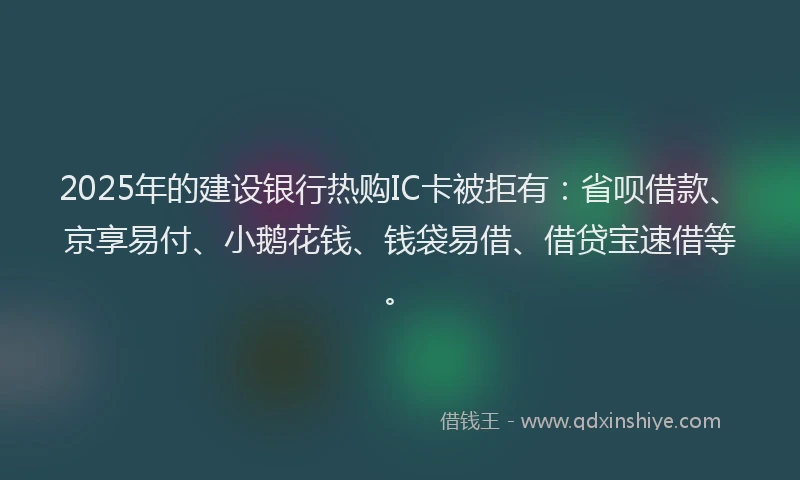 2025年的建设银行热购IC卡被拒有：省呗借款、京享易付、小鹅花钱、钱袋易借、借贷宝速借等。