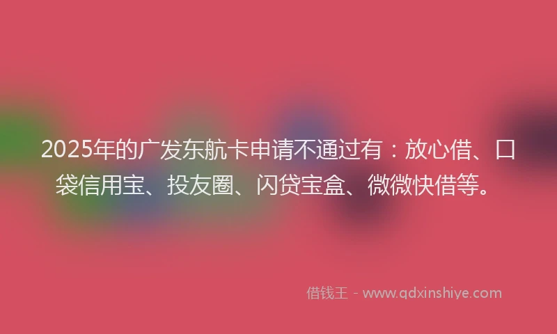 2025年的广发东航卡申请不通过有：放心借、口袋信用宝、投友圈、闪贷宝盒、微微快借等。