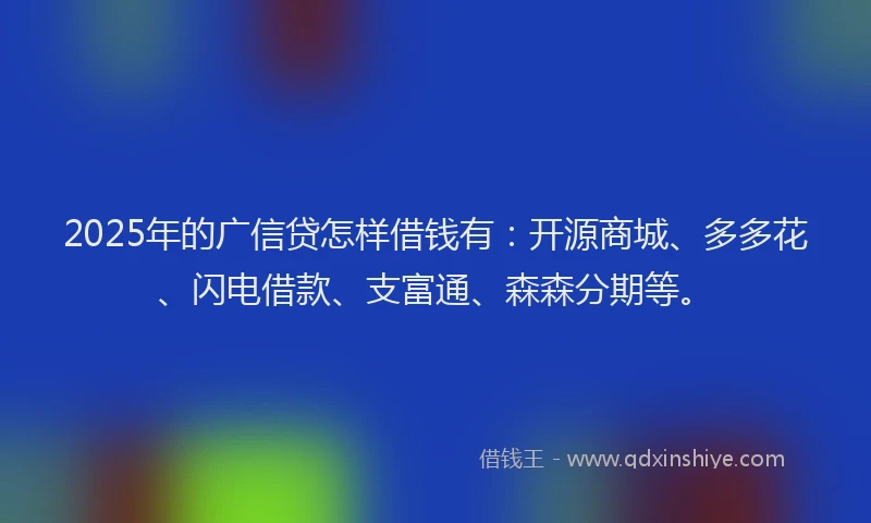 2025年的广信贷怎样借钱有：开源商城、多多花、闪电借款、支富通、森森分期等。