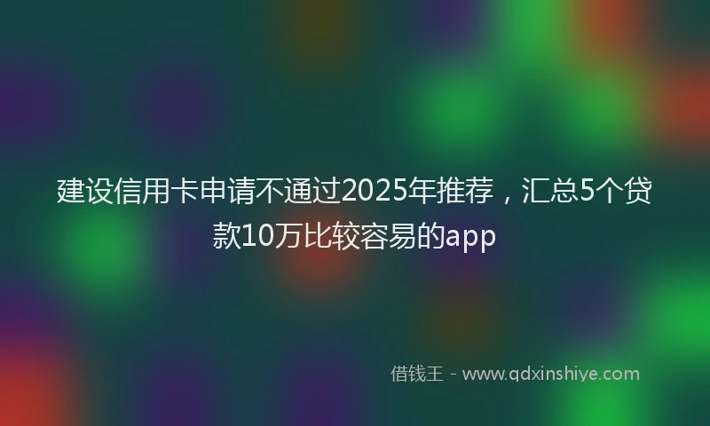 建设信用卡申请不通过2025年推荐，汇总5个贷款10万比较容易的app