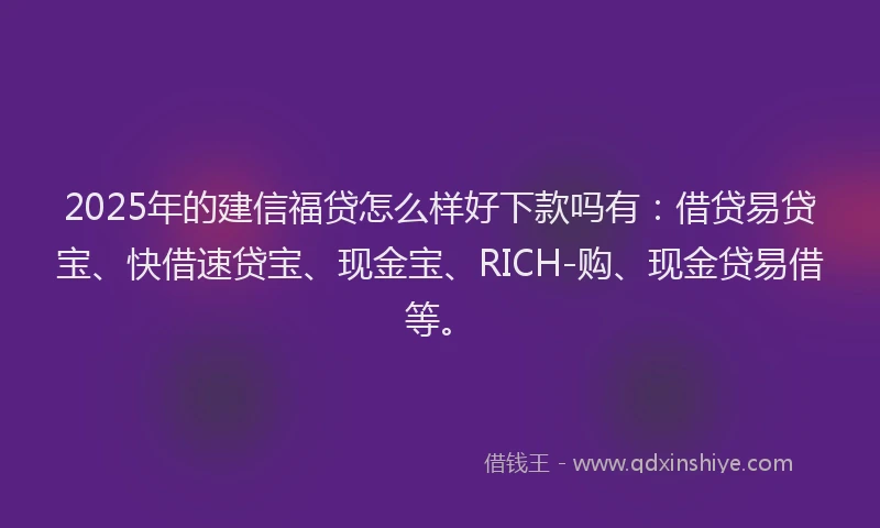 2025年的建信福贷怎么样好下款吗有：借贷易贷宝、快借速贷宝、现金宝、RICH-购、现金贷易借等。