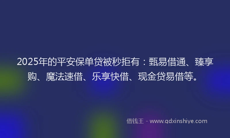 2025年的平安保单贷被秒拒有：甄易借通、臻享购、魔法速借、乐享快借、现金贷易借等。