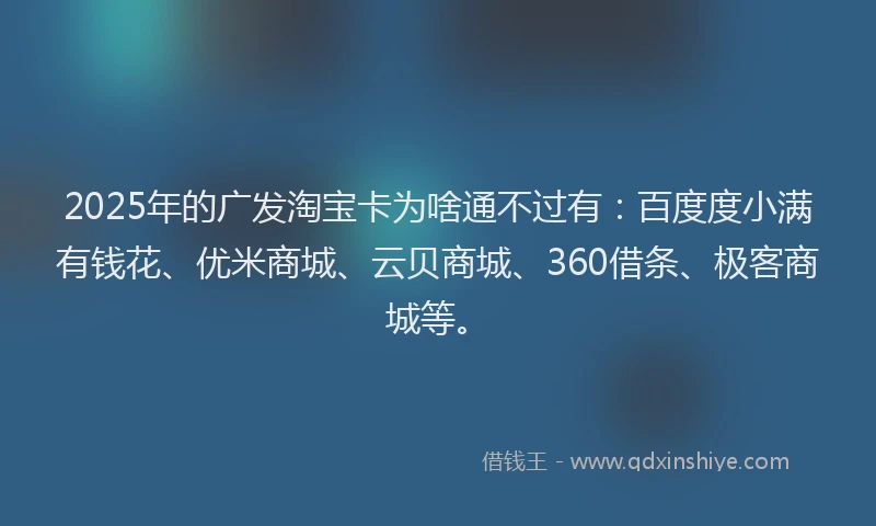 2025年的广发淘宝卡为啥通不过有：百度度小满有钱花、优米商城、云贝商城、360借条、极客商城等。