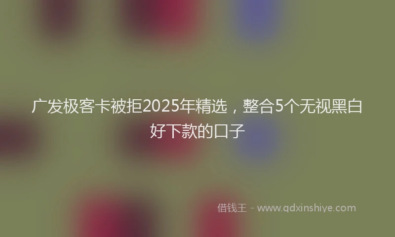 广发极客卡被拒2025年精选，整合5个无视黑白好下款的口子