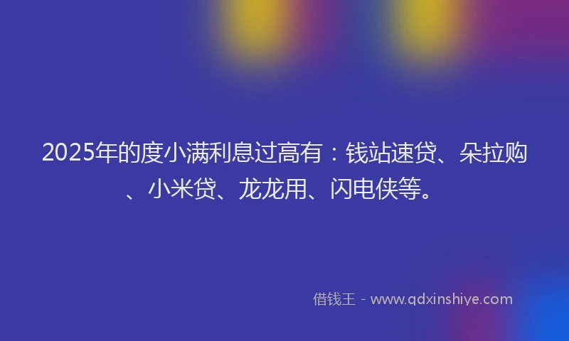 2025年的度小满利息过高有：钱站速贷、朵拉购、小米贷、龙龙用、闪电侠等。