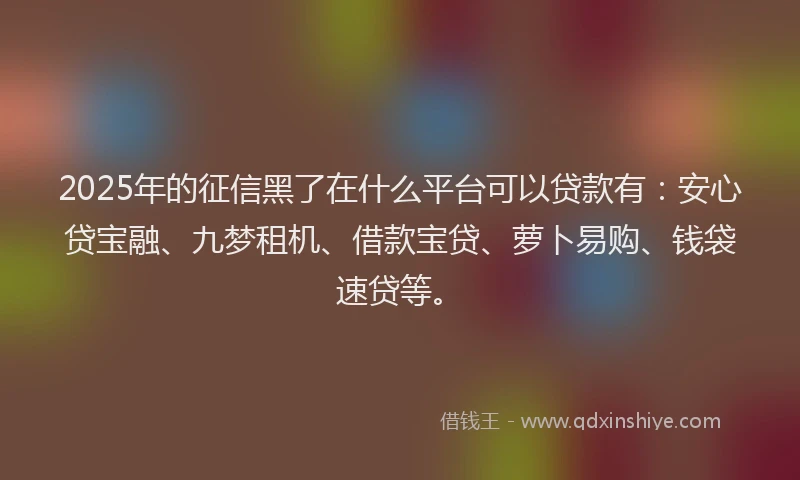 2025年的征信黑了在什么平台可以贷款有：安心贷宝融、九梦租机、借款宝贷、萝卜易购、钱袋速贷等。