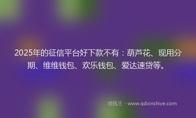 2025年的征信平台好下款不有：葫芦花、现用分期、维维钱包、欢乐钱包、爱达速贷等。