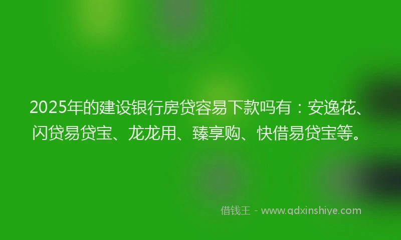 2025年的建设银行房贷容易下款吗有：安逸花、闪贷易贷宝、龙龙用、臻享购、快借易贷宝等。