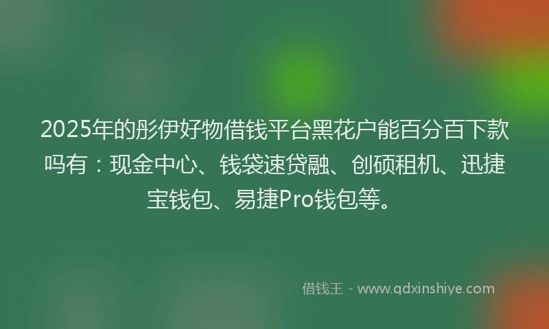 2025年的彤伊好物借钱平台黑花户能百分百下款吗有：现金中心、钱袋速贷融、创硕租机、迅捷宝钱包、易捷Pro钱包等。