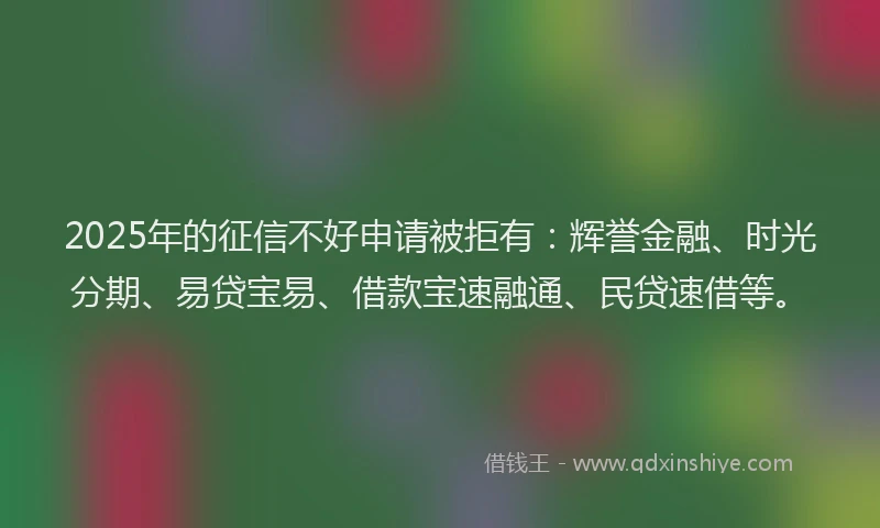 2025年的征信不好申请被拒有：辉誉金融、时光分期、易贷宝易、借款宝速融通、民贷速借等。