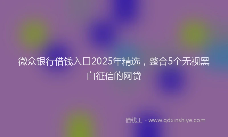 微众银行借钱入口2025年精选，整合5个无视黑白征信的网贷