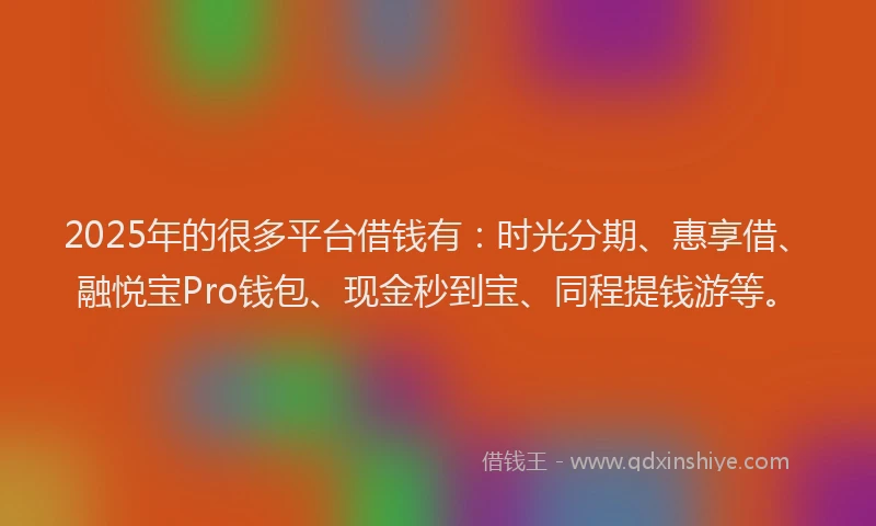 2025年的很多平台借钱有：时光分期、惠享借、融悦宝Pro钱包、现金秒到宝、同程提钱游等。