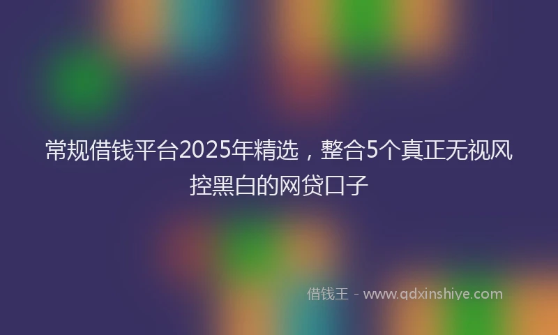 常规借钱平台2025年精选，整合5个真正无视风控黑白的网贷口子