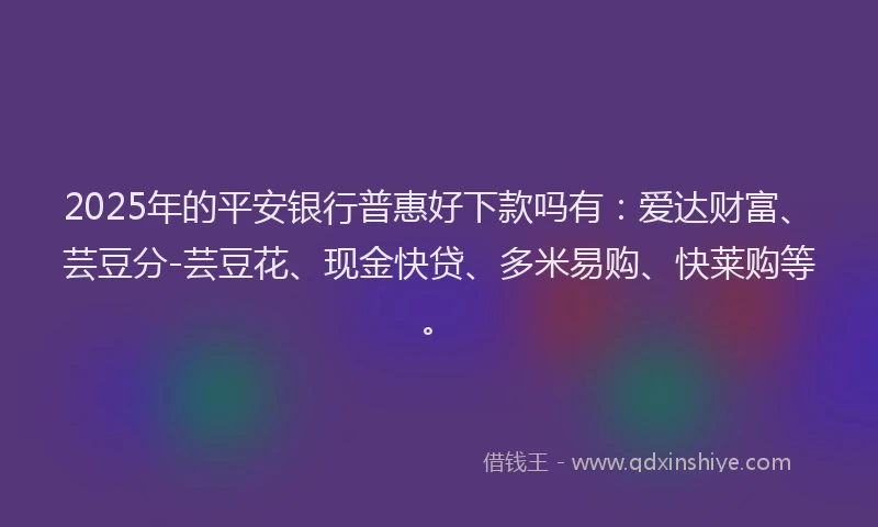 2025年的平安银行普惠好下款吗有：爱达财富、芸豆分-芸豆花、现金快贷、多米易购、快莱购等。
