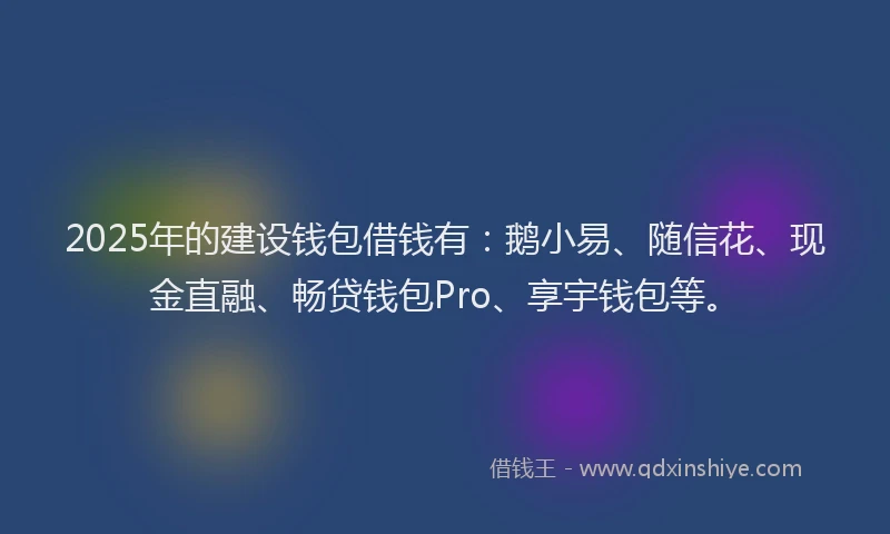 2025年的建设钱包借钱有：鹅小易、随信花、现金直融、畅贷钱包Pro、享宇钱包等。