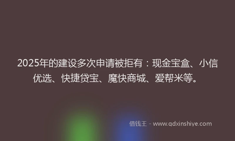 2025年的建设多次申请被拒有：现金宝盒、小信优选、快捷贷宝、魔快商城、爱帮米等。