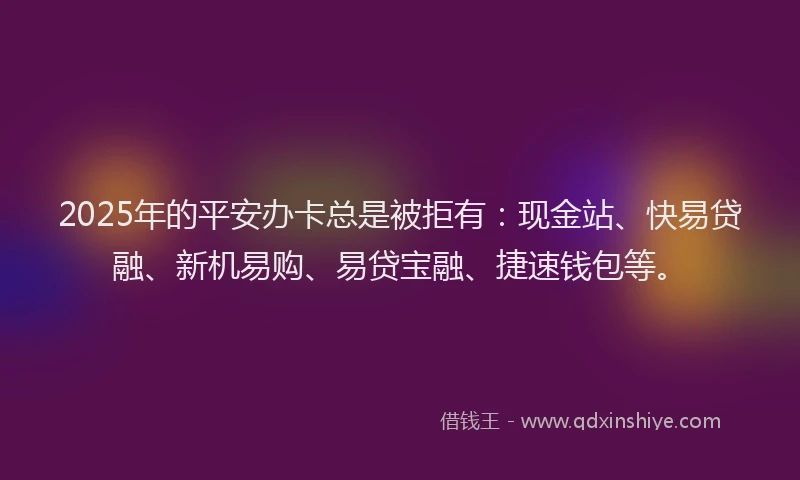 2025年的平安办卡总是被拒有：现金站、快易贷融、新机易购、易贷宝融、捷速钱包等。